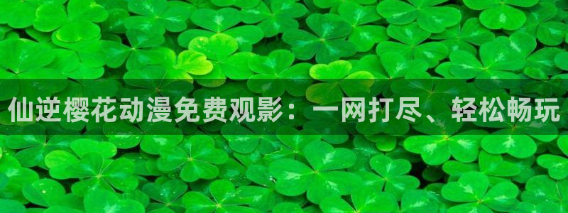 colamanage漫画：仙逆樱花动漫免费观影：一网打尽、轻松畅玩